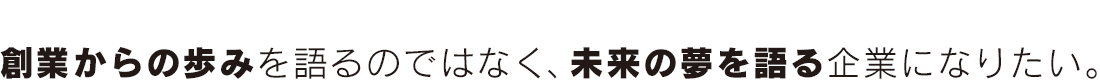創業からの歩みを語るのではなく、未来の夢を語る企業になりたい。。